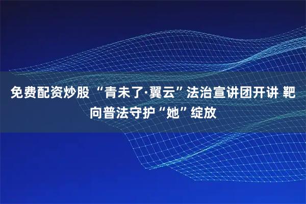 免费配资炒股 “青未了·翼云”法治宣讲团开讲 靶向普法守护“她”绽放