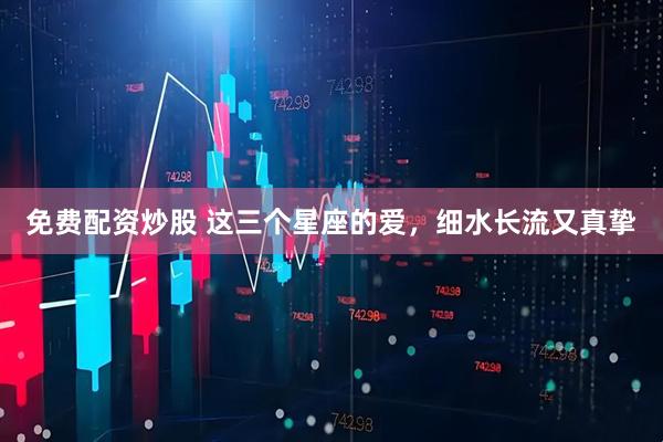 免费配资炒股 这三个星座的爱，细水长流又真挚