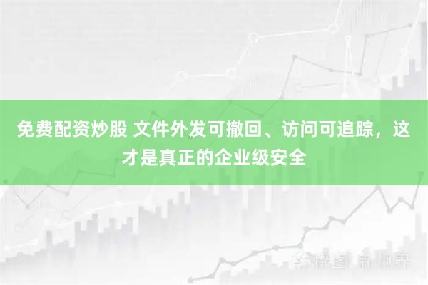 免费配资炒股 文件外发可撤回、访问可追踪，这才是真正的企业级安全