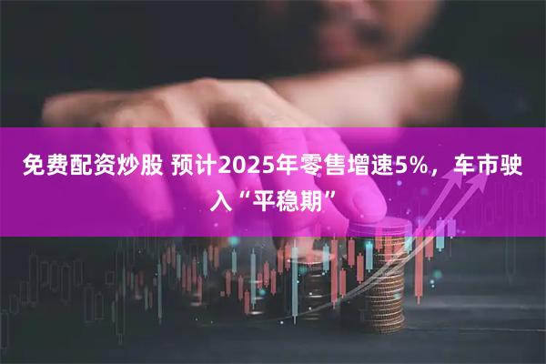 免费配资炒股 预计2025年零售增速5%，车市驶入“平稳期”