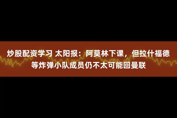 炒股配资学习 太阳报：阿莫林下课，但拉什福德等炸弹小队成员仍不太可能回曼联