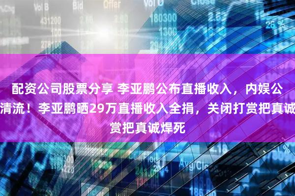 配资公司股票分享 李亚鹏公布直播收入，内娱公益界清流！李亚鹏晒29万直播收入全捐，关闭打赏把真诚焊死