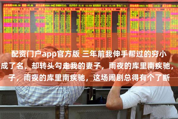 配资门户app官方版 三年前我伸手帮过的穷小子，如今踩着我的肩膀成了名，却转头勾走我的妻子，雨夜的库里南疾驰，这场闹剧总得有个了断