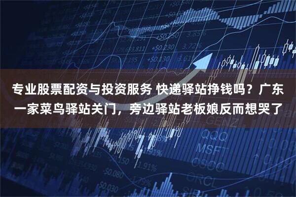 专业股票配资与投资服务 快递驿站挣钱吗？广东一家菜鸟驿站关门，旁边驿站老板娘反而想哭了