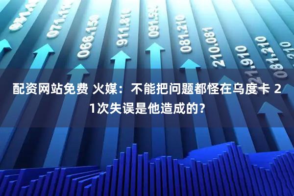 配资网站免费 火媒：不能把问题都怪在乌度卡 21次失误是他造成的？