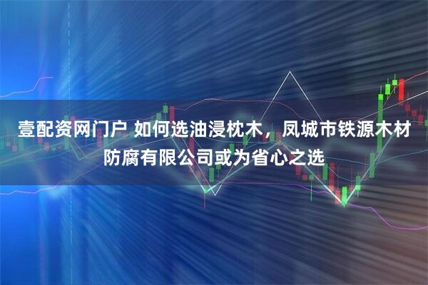 壹配资网门户 如何选油浸枕木，凤城市铁源木材防腐有限公司或为省心之选