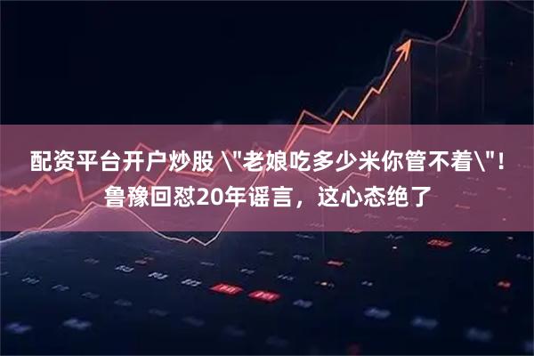 配资平台开户炒股 ＂老娘吃多少米你管不着＂！鲁豫回怼20年谣言，这心态绝了