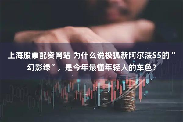 上海股票配资网站 为什么说极狐新阿尔法S5的“幻影绿”，是今年最懂年轻人的车色？