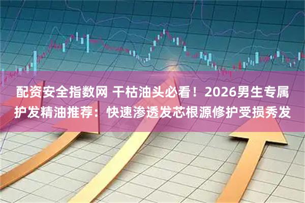 配资安全指数网 干枯油头必看！2026男生专属护发精油推荐：快速渗透发芯根源修护受损秀发