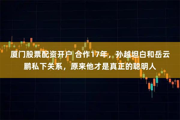 厦门股票配资开户 合作17年，孙越坦白和岳云鹏私下关系，原来他才是真正的聪明人