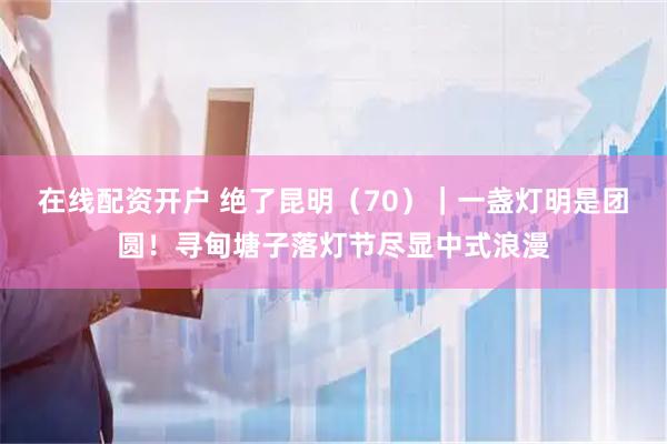 在线配资开户 绝了昆明（70）｜一盏灯明是团圆！寻甸塘子落灯节尽显中式浪漫