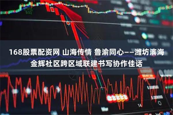 168股票配资网 山海传情 鲁渝同心——潍坊滨海金辉社区跨区域联建书写协作佳话