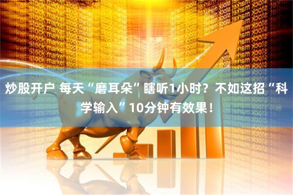 炒股开户 每天“磨耳朵”瞎听1小时？不如这招“科学输入”10分钟有效果！