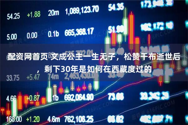 配资网首页 文成公主一生无子，松赞干布逝世后，剩下30年是如何在西藏度过的