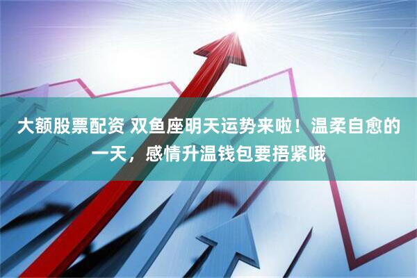 大额股票配资 双鱼座明天运势来啦！温柔自愈的一天，感情升温钱包要捂紧哦