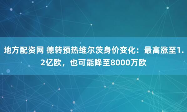 地方配资网 德转预热维尔茨身价变化：最高涨至1.2亿欧，也可能降至8000万欧