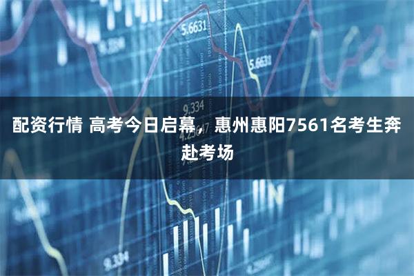 配资行情 高考今日启幕，惠州惠阳7561名考生奔赴考场