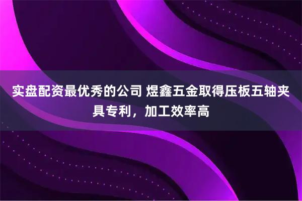 实盘配资最优秀的公司 煜鑫五金取得压板五轴夹具专利，加工效率高