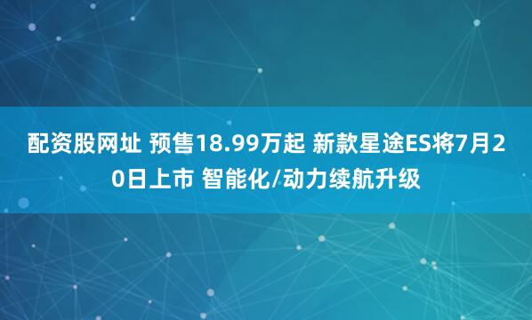 配资股网址 预售18.99万起 新款星途ES将7月20日上市 智能化/动力续航升级
