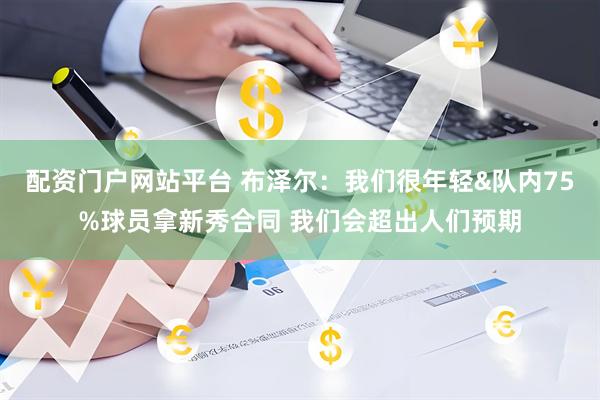 配资门户网站平台 布泽尔：我们很年轻&队内75%球员拿新秀合同 我们会超出人们预期