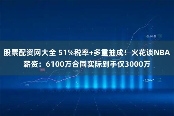 股票配资网大全 51%税率+多重抽成!火花谈NBA薪资:6100万合同实际到手仅3000万
